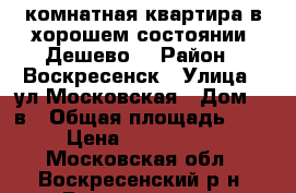 1-комнатная квартира в хорошем состоянии! Дешево! › Район ­ Воскресенск › Улица ­ ул.Московская › Дом ­ 2в › Общая площадь ­ 30 › Цена ­ 1 250 000 - Московская обл., Воскресенский р-н, Воскресенск г. Недвижимость » Квартиры продажа   . Московская обл.